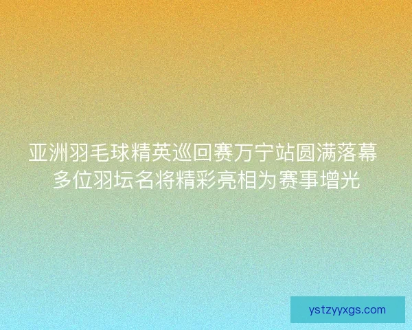 亚洲羽毛球精英巡回赛万宁站圆满落幕 多位羽坛名将精彩亮相为赛事增光