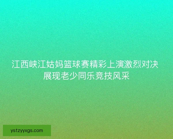 江西峡江姑妈篮球赛精彩上演激烈对决 展现老少同乐竞技风采