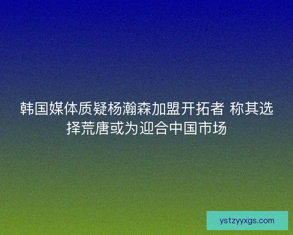 韩国媒体质疑杨瀚森加盟开拓者 称其选择荒唐或为迎合中国市场