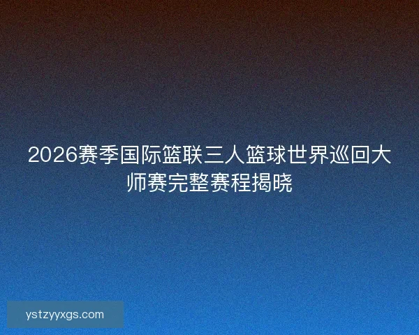 2026赛季国际篮联三人篮球世界巡回大师赛完整赛程揭晓