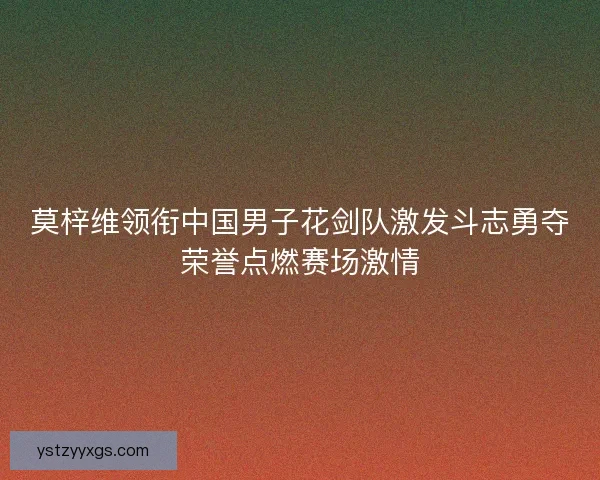 莫梓维领衔中国男子花剑队激发斗志勇夺荣誉点燃赛场激情