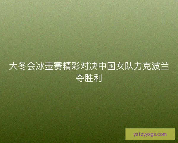 大冬会冰壶赛精彩对决中国女队力克波兰夺胜利 大冬会冰壶赛精彩对决中国女队力克波兰夺胜利