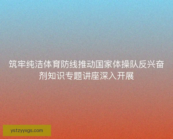 筑牢纯洁体育防线推动国家体操队反兴奋剂知识专题讲座深入开展 筑牢纯洁体育防线推动国家体操队反兴奋剂知识专题讲座深入开展