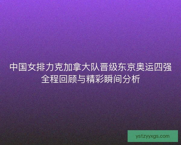 中国女排力克加拿大队晋级东京奥运四强全程回顾与精彩瞬间分析 中国女排力克加拿大队晋级东京奥运四强全程回顾与精彩瞬间分析