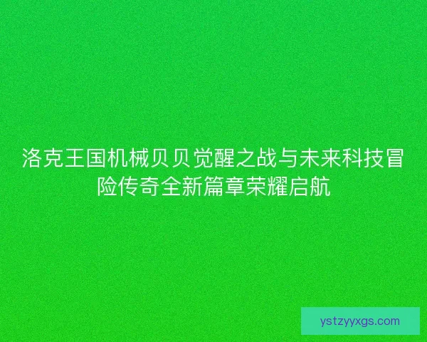 洛克王国机械贝贝觉醒之战与未来科技冒险传奇全新篇章荣耀启航 洛克王国机械贝贝觉醒之战与未来科技冒险传奇全新篇章荣耀启航