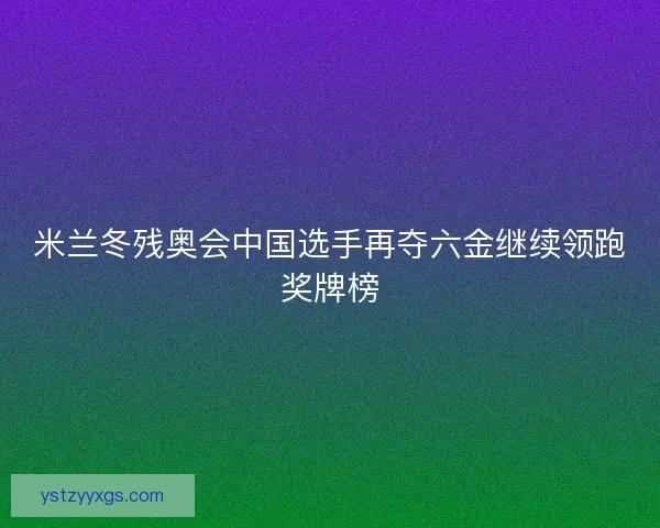 米兰冬残奥会中国选手再夺六金继续领跑奖牌榜 米兰冬残奥会中国选手再夺六金继续领跑奖牌榜