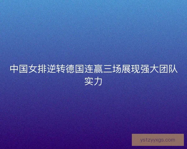 中国女排逆转德国连赢三场展现强大团队实力
