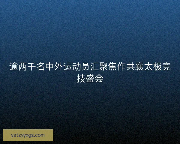 逾两千名中外运动员汇聚焦作共襄太极竞技盛会