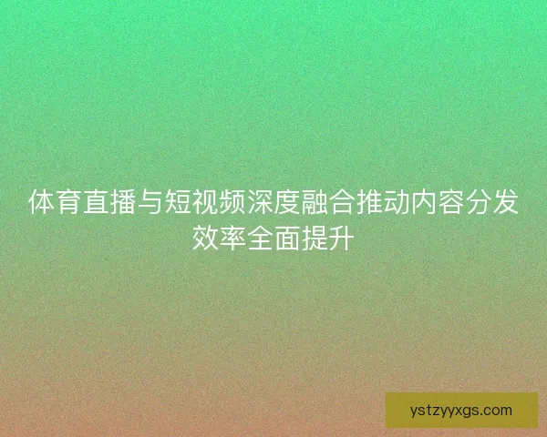 体育直播与短视频深度融合推动内容分发效率全面提升