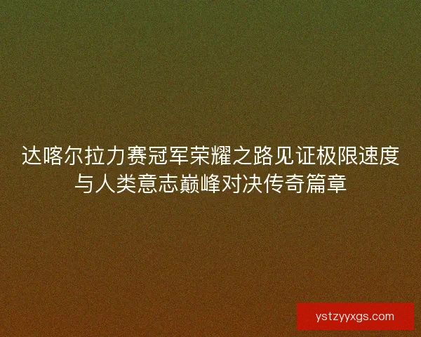 达喀尔拉力赛冠军荣耀之路见证极限速度与人类意志巅峰对决传奇篇章